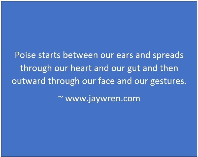 Poise starts between our ears and spreads through our heart and our gut and then outward through our face and our gestures. ~ www.jaywren.com