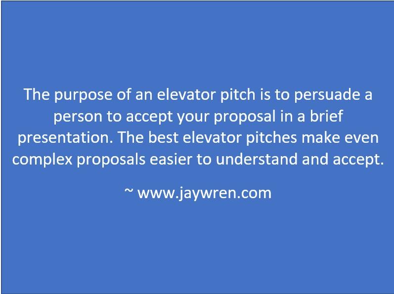 The purpose of an elevator pitch is to persuade a person to accept your proposal in a brief presentation. The best elevator pitches make even complex proposals easier to understand and accept. ~ www.jaywren.com