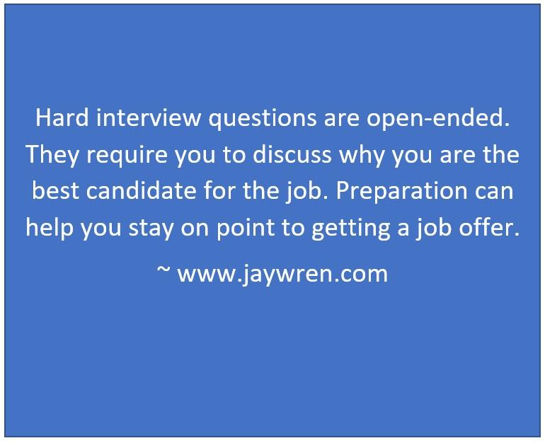 Hard interview questions are open-ended. They require you to discuss why you are the best candidate for the job. Preparation can help you stay on point to getting a job offer. ~ www.jaywren.com