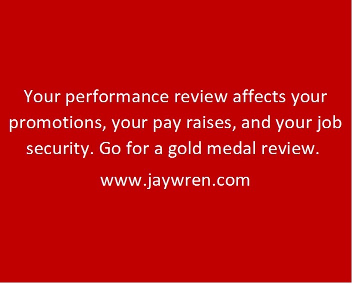 Your performance review affects your promotions, your pay raises, and your job security. Go for a gold medal review. www.jaywren.com