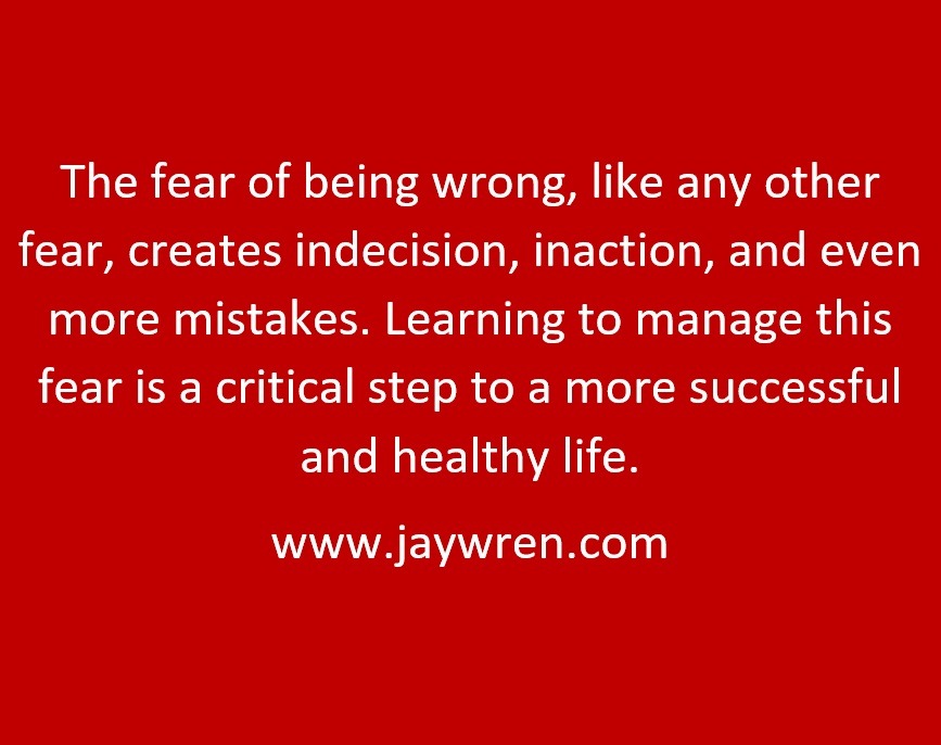 The fear of being wrong, like any other fear, creates indecision, inaction, and even more mistakes. Learning to manage this fear is a critical step to a more successful and healthy life. www.jaywren.com