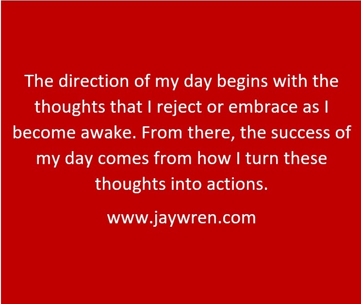 The direction of my day begins with the thoughts that I reject or embrace as I become awake. From there, the success of my day comes from how I turn these thoughts into actions. www.jaywren.com