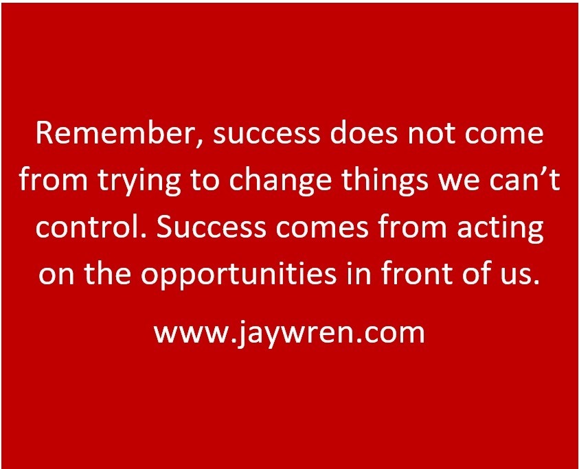 Remember, success does not come from trying to change things we can’t control. Success comes from acting on the opportunities in front of us.