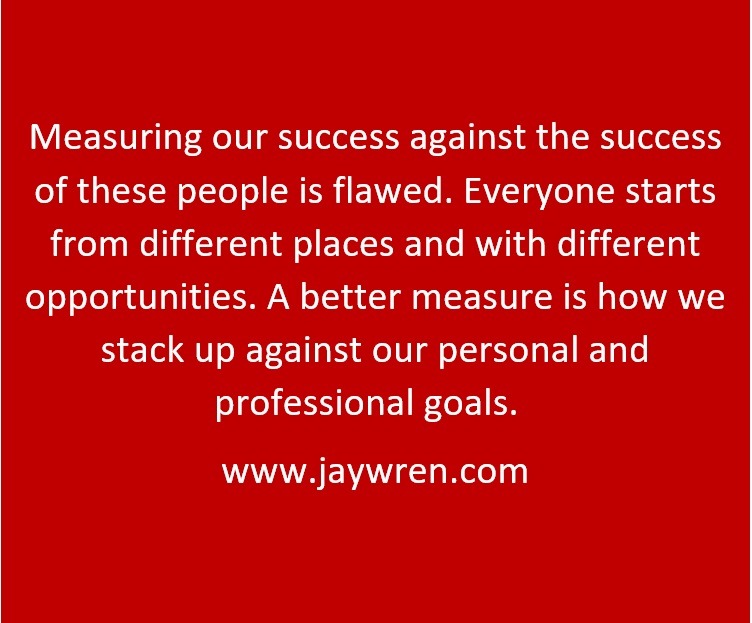 Measuring our success against the success of these people is flawed. Everyone starts from different places and with different opportunities. A better measure is how we stack up against our personal and professional goals. www.jaywren.com