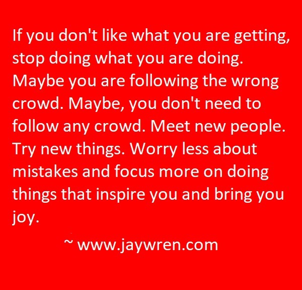 If you don't like what you are getting, stop doing what you are doing. If following the crowd isn't bringing you happiness and success, mayby you are in the wrong crowd. Maybe, you don't need to follow any crowd. Meet new people. Try new things. Worry less about mistakes and focus more doing things that inspire you and bring you joy. ~ www.jaywren.com