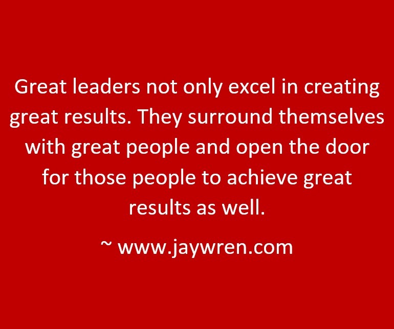 Great leaders not only excel in creating great results. They surround themselves with great people and open the door for those people to achieve great results as well. ~ www.jaywren.com