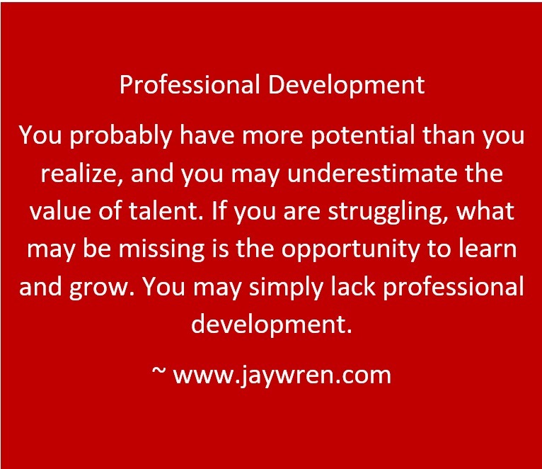 Professional Development You probably have more potential than you realize, and you may underestimate the value of talent. If you are struggling, what may be missing is the opportunity to learn and grow. You may simply lack professional development. ~ www.jaywren.com