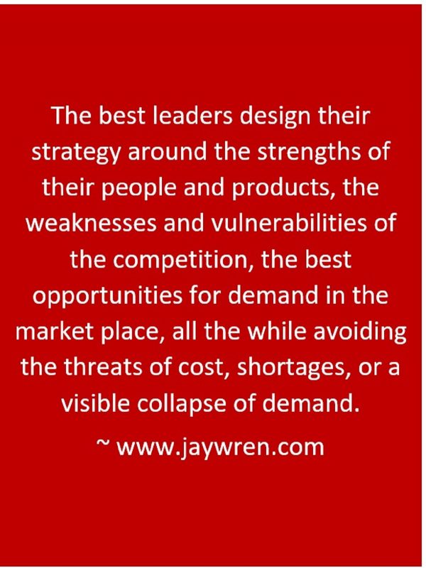 The best leaders design their strategy around the strengths of their people and products, the weaknesses and vulnerabilities of the competition, the best opportunities for demand in the market place, all the while avoiding the threats of cost, shortages, or a visible collapse of demand. ~ www.jaywren.com