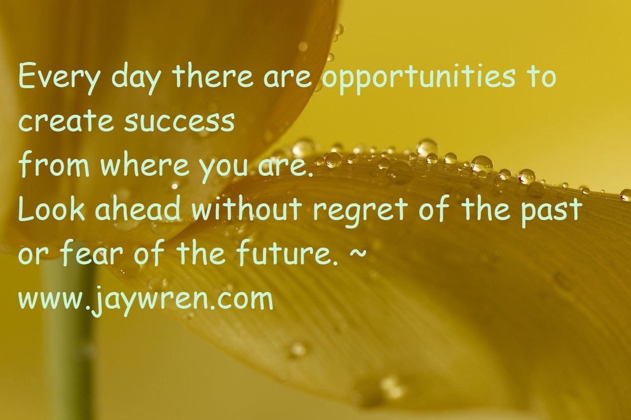 Every day there are opportunities to create success from where you are. Look ahead without regret of the past or fear of the future. ~ www.jaywren.com