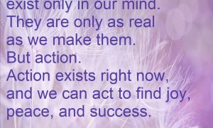 The past and future exist only in our mind. They are only as real as we make them. But action. Action exists right now, and we can act to find joy, success, and peace.