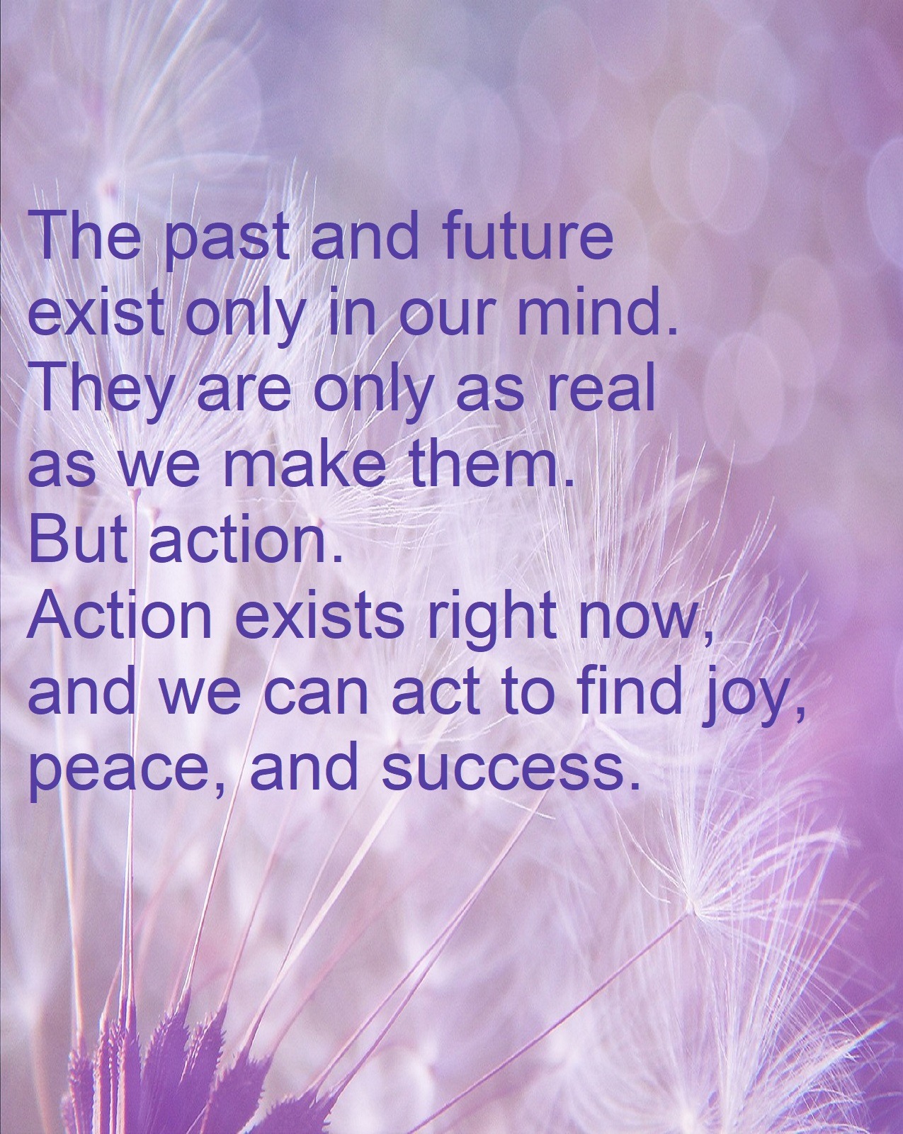 The past and future exist only in our mind. They are only as real as we make them. But action. Action exists right now, and we can act to find joy, success, and peace.