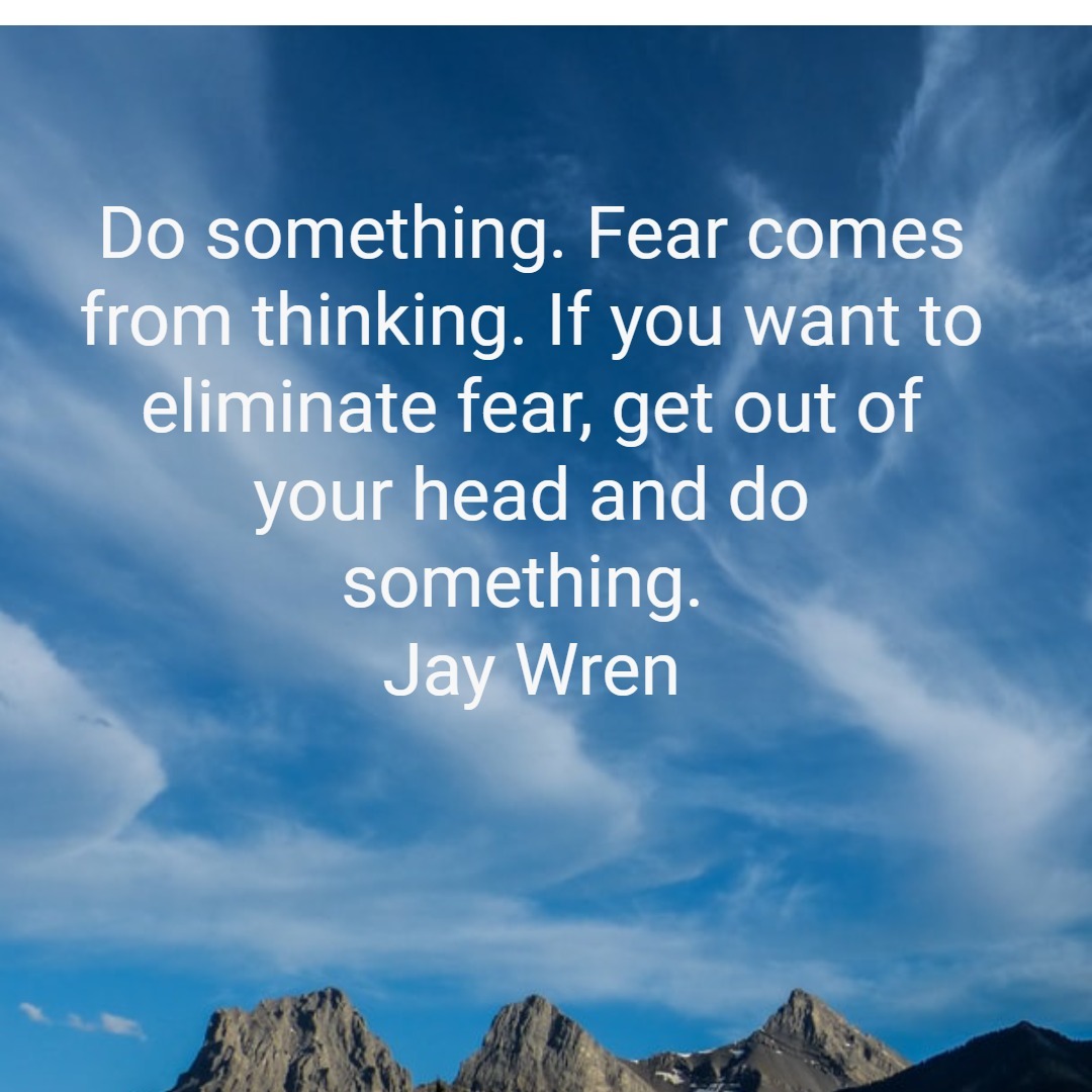 Fear comes from thinking. If you want to eliminate fear, get out of your head and do something.