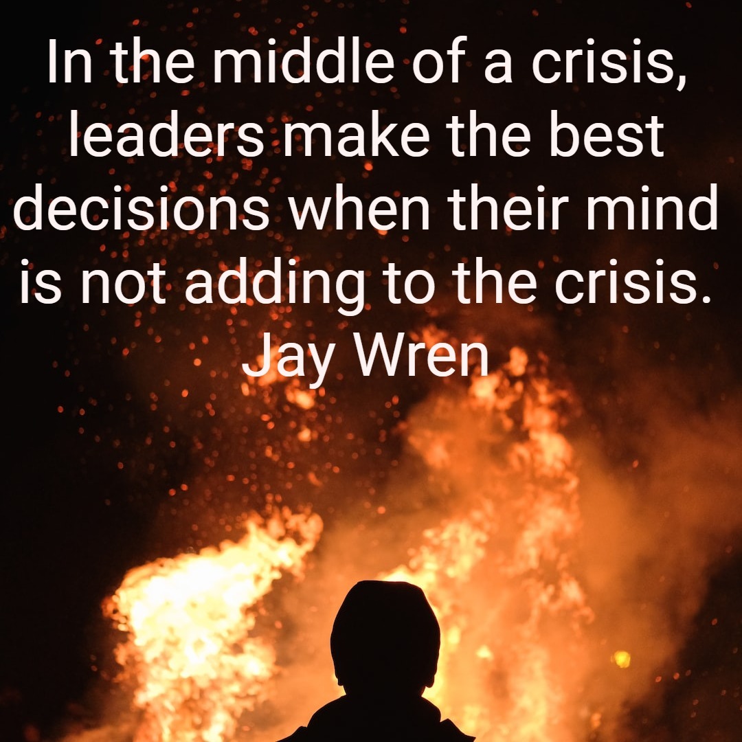 In the middle of a crisis, leaders make the best decisions when their mind is not adding to the crisis Jay Wren