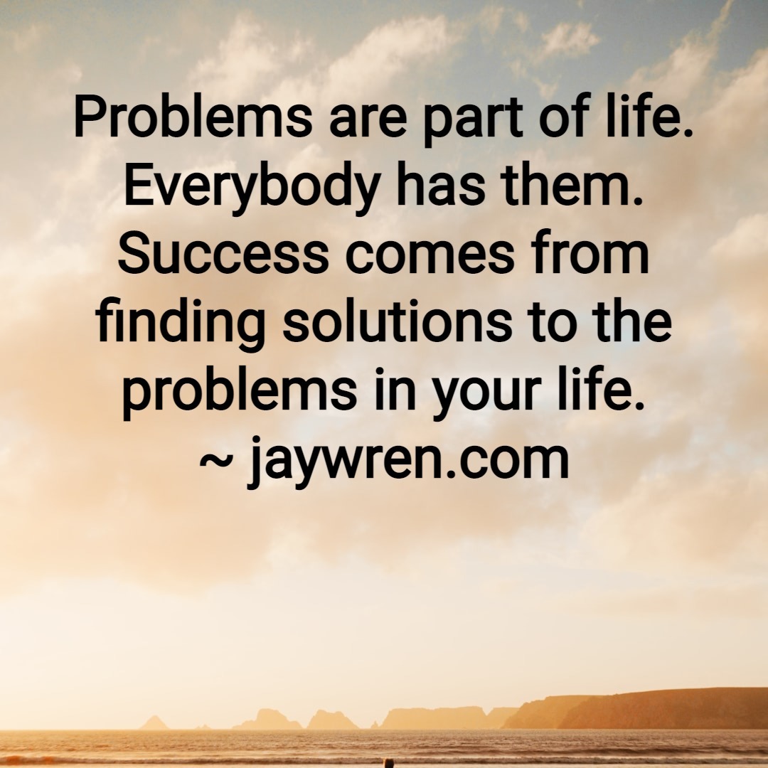 Problems are part of life. Everybody has them. Success comes from finding solutions to the problems in your life.