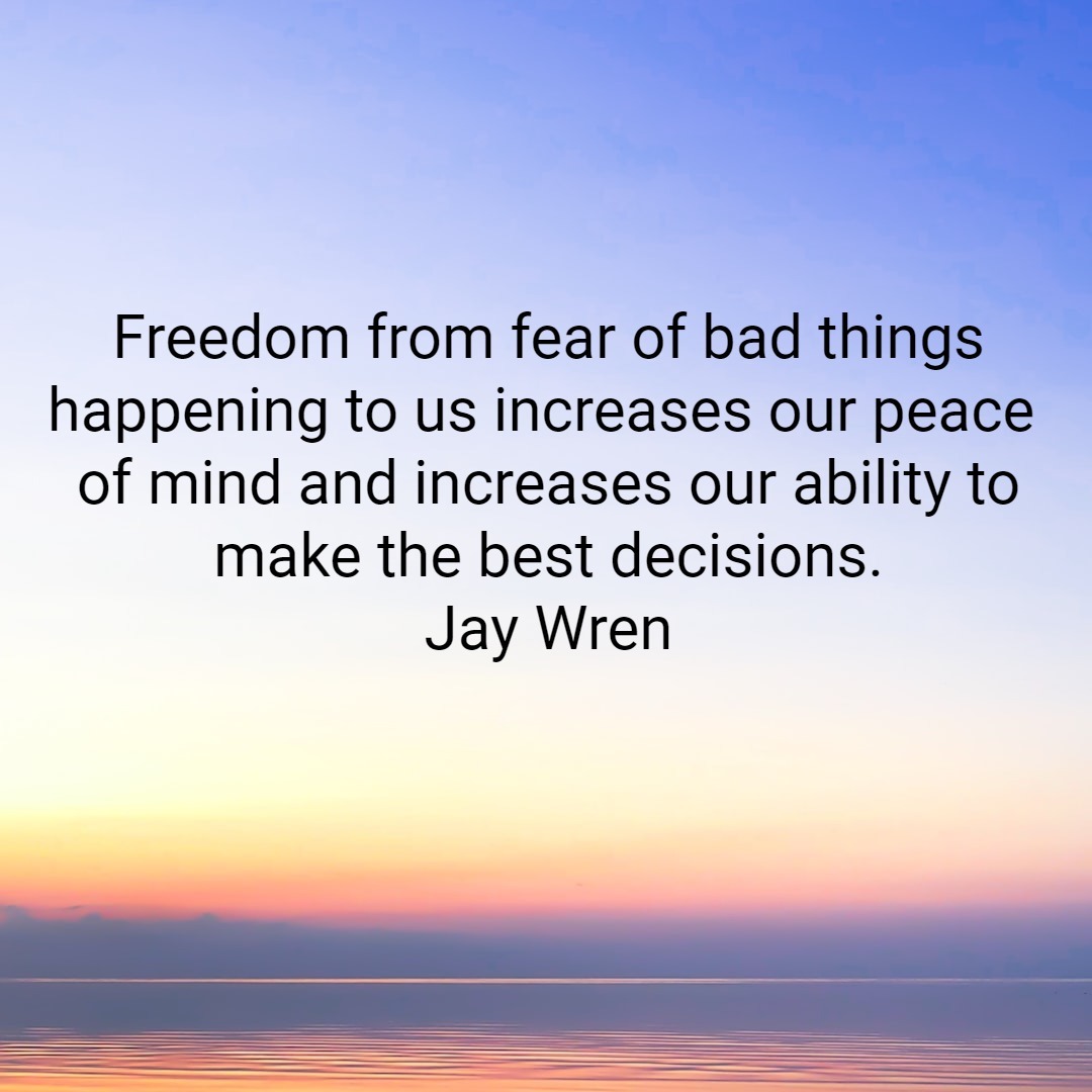 Freedom from fear of bad things happening to us increases our peace of mind and increases our ability to make the best decisions. Jay Wren