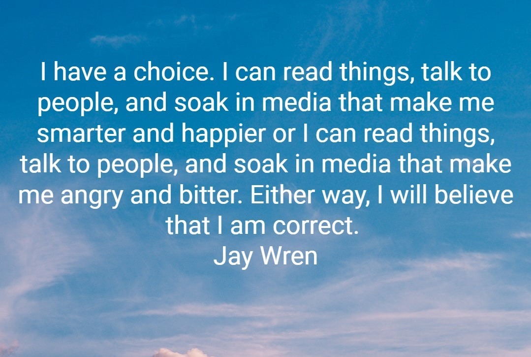 What’s on the menu? I have a choice. I can read things, talk to people, and soak in media that make me smarter and happier or I can read things, talk to people, and soak in media that make me angry and bitter. Either way, I will believe that I am correct. Jay Wren