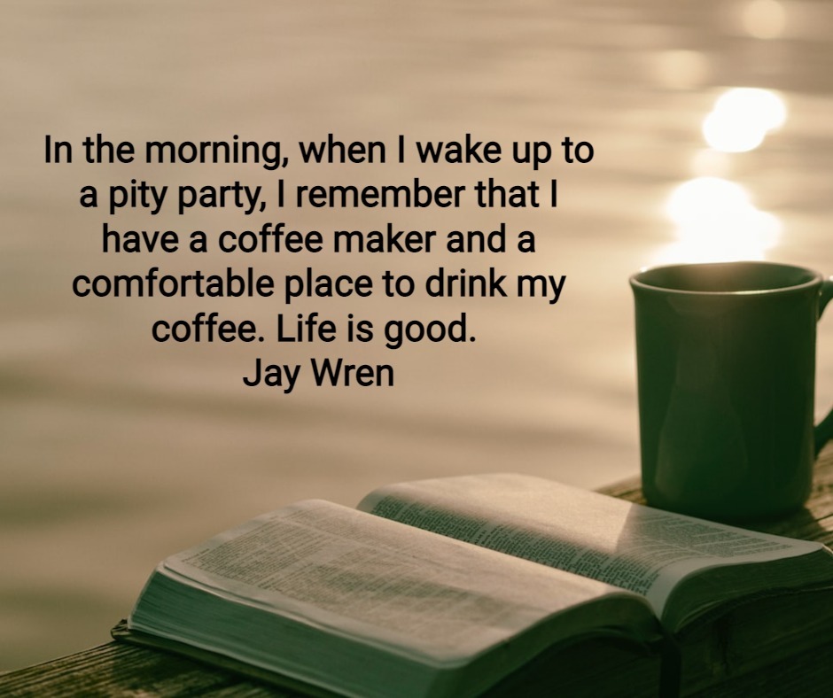 n the morning when I wake up to a pity party, I remember that I have a coffee maker and a comfortable place to drink my coffee. Life is good. Jay Wren