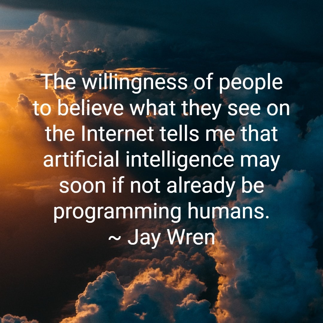 The willingness of people to believe what they see on the Internet tells me that artificial intelligence may soon if not already be programming humans. ~ Jay Wren