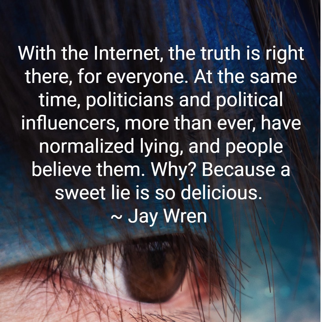 With the Internet, the truth is right there, for everyone. At the same time, politicians and political influencers, more than ever, have normalized lying and people believe them. Why? Because a sweet lie is so delicious. ~ jay wren