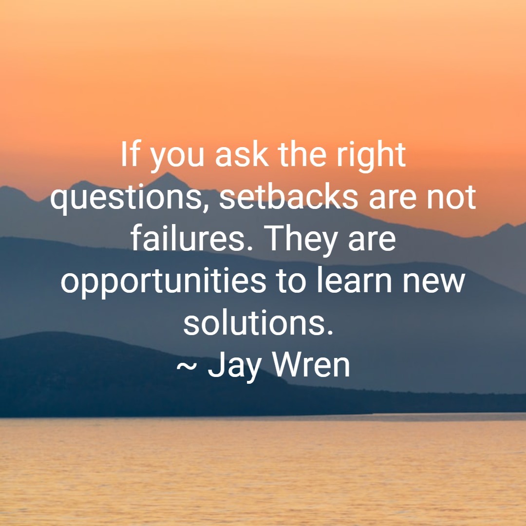 If you ask the right questions, setbacks are not failures. They are opportunities to learn new solutions. ~ Jay Wren