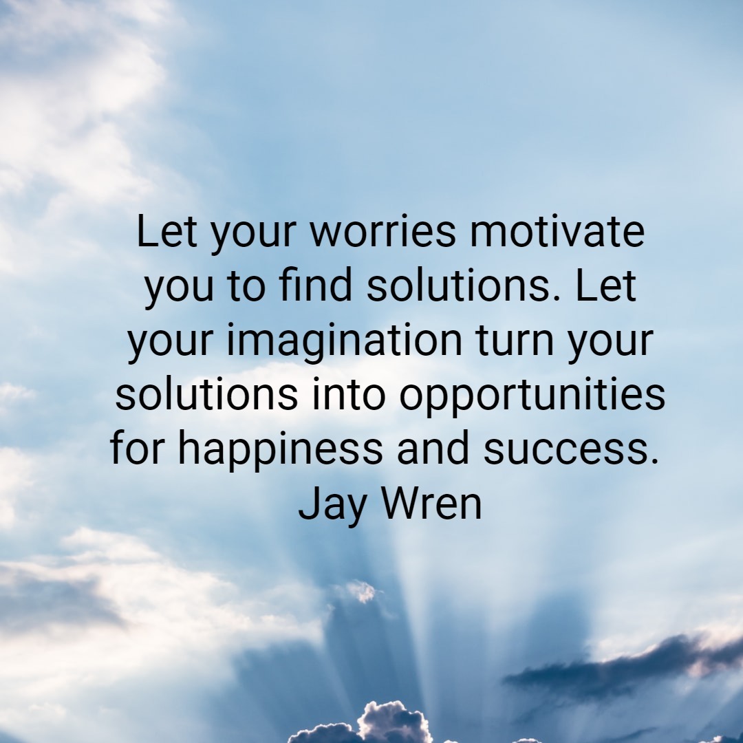 Let your worries motivate you to find solutions. Let your imagination turn your solutions into opportunities for happiness and success. Jay Wren