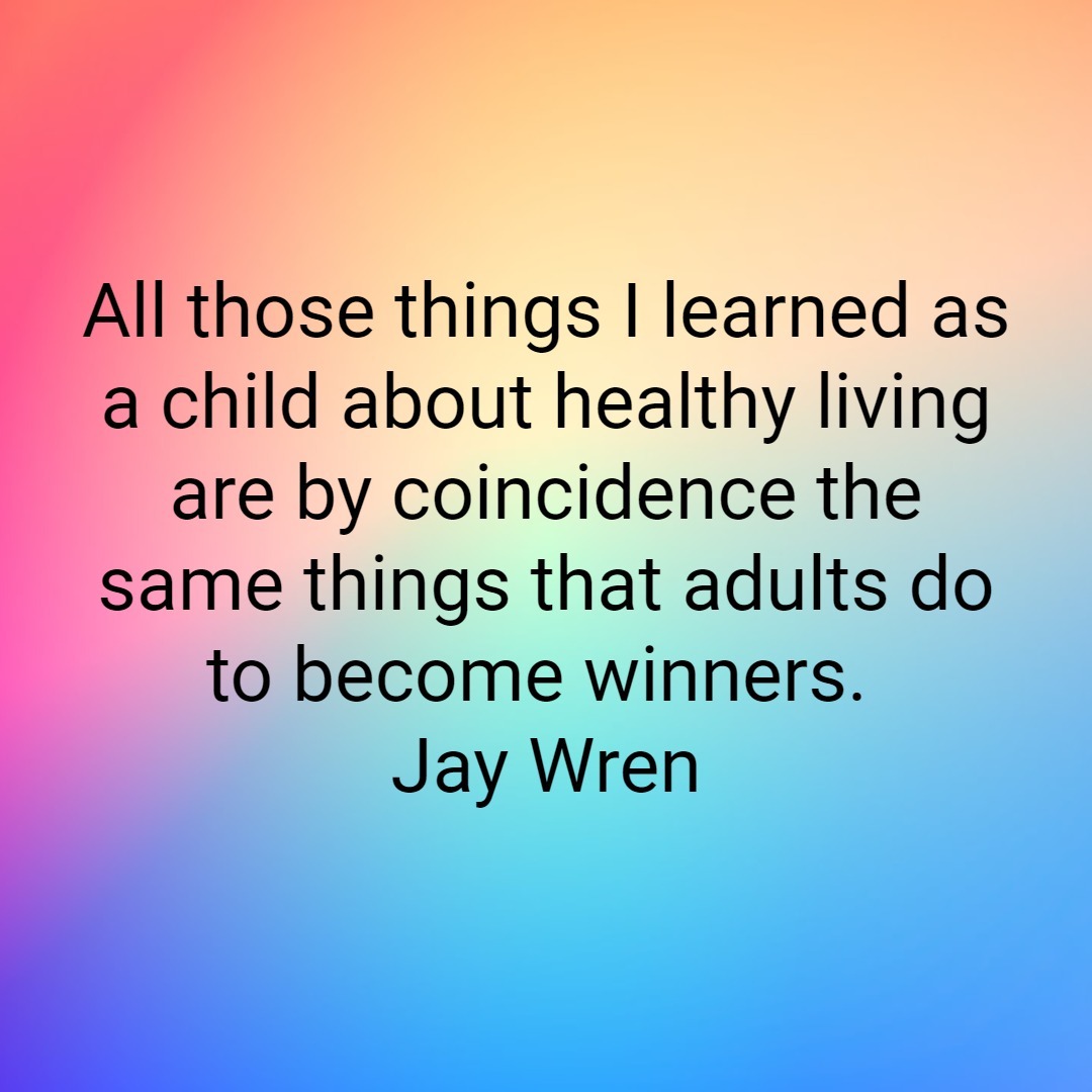 All those things I learned as a child about healthy living are by coincidence the same things that adults do to become winners. Jay Wren