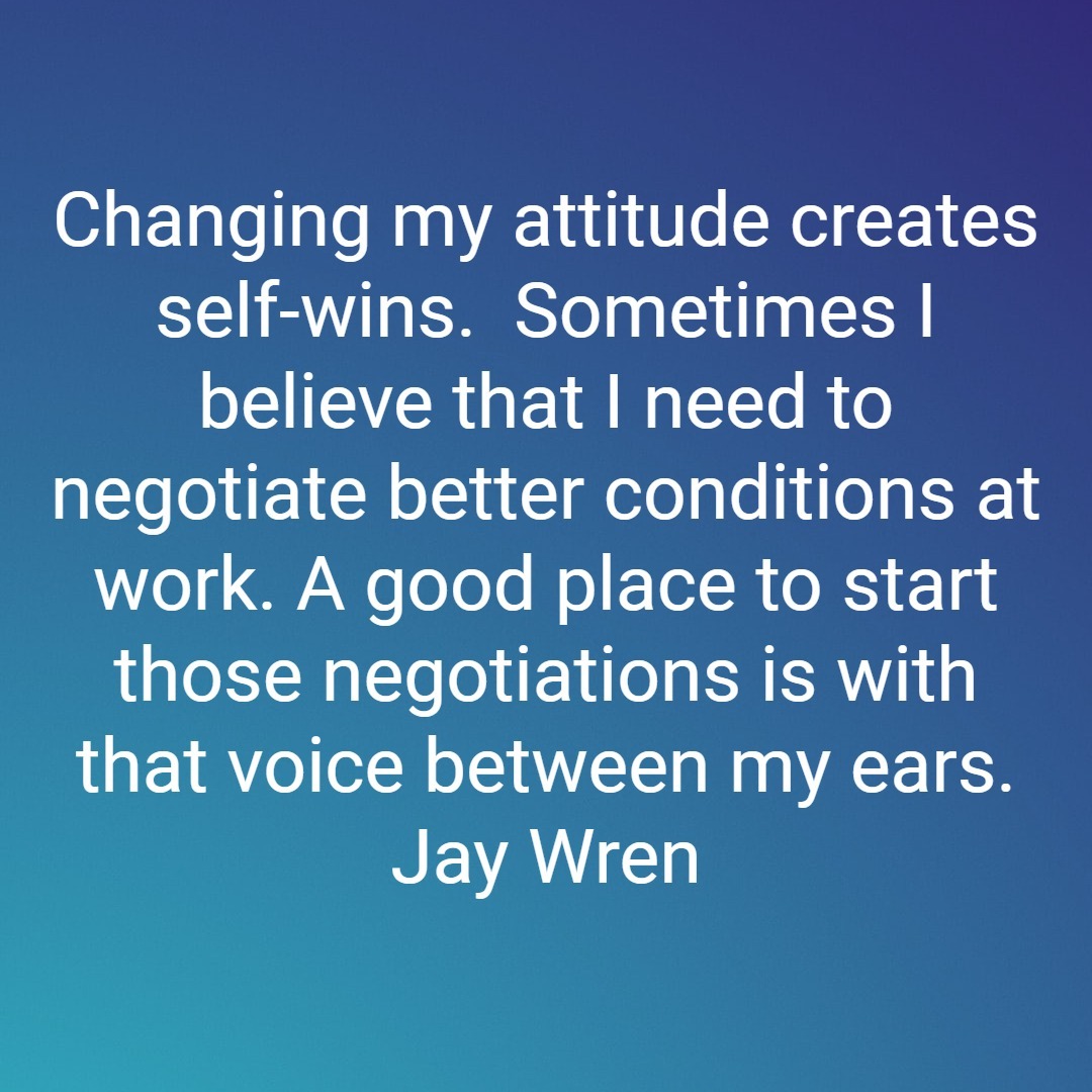 Changing my attitude creates self-wins. Sometimes I believe that I need to negotiate better conditions at work. A good place to start those negotiations is with that voice between my ears. Jay Wren