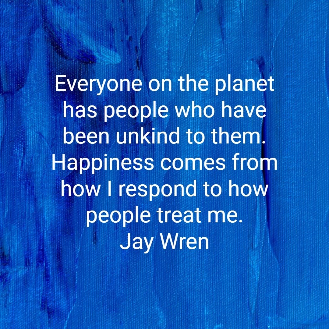 Everyone on the planet has people who have been unkind to them. Happiness comes from how I respond to how people treat me.