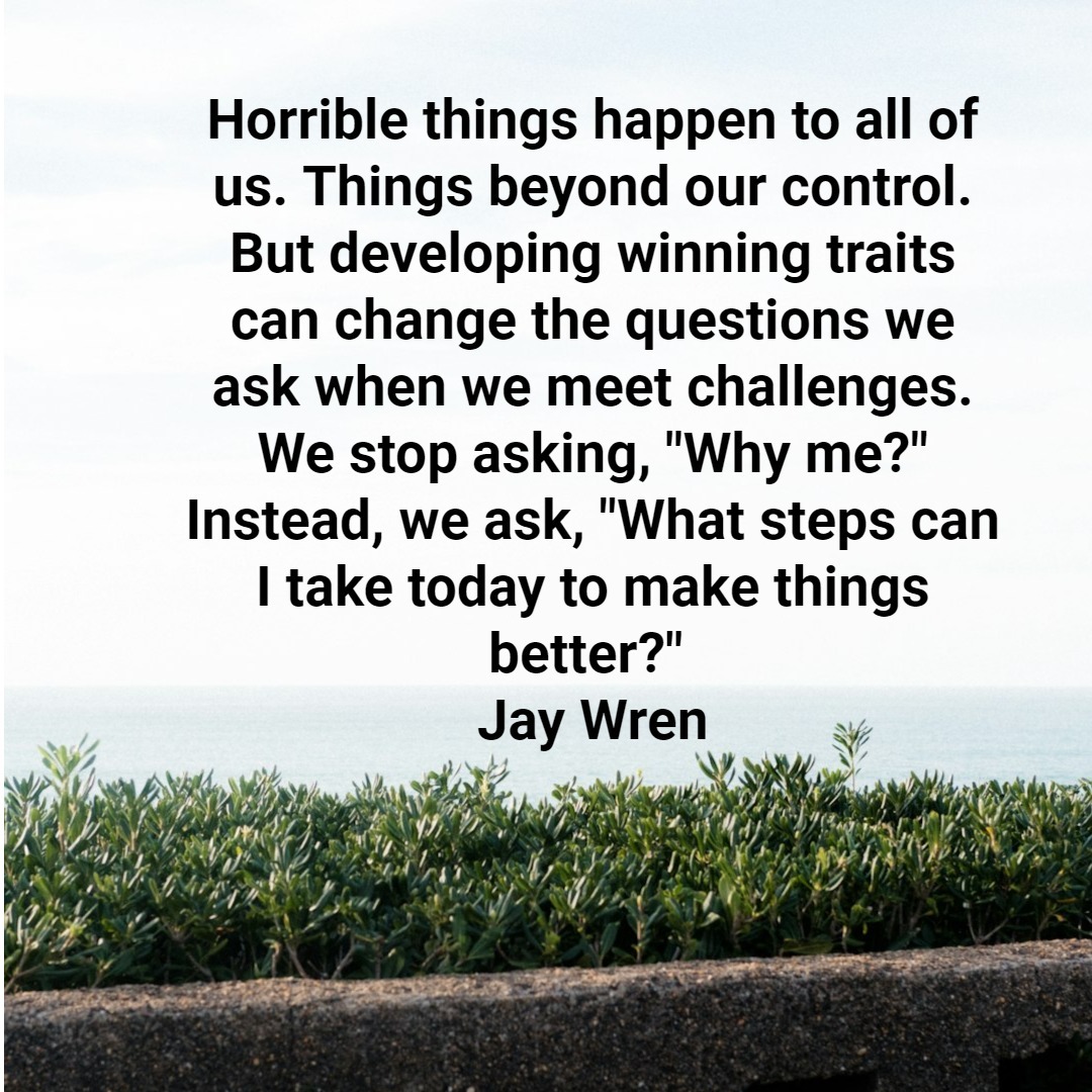 Horrible things happen to all of us. Things beyond our control. But developing winning traits can change the questions we ask when we meet challenges. We stop asking, "Why me?" Instead, we ask, "What steps can I take today to make things better?" Jay Wren