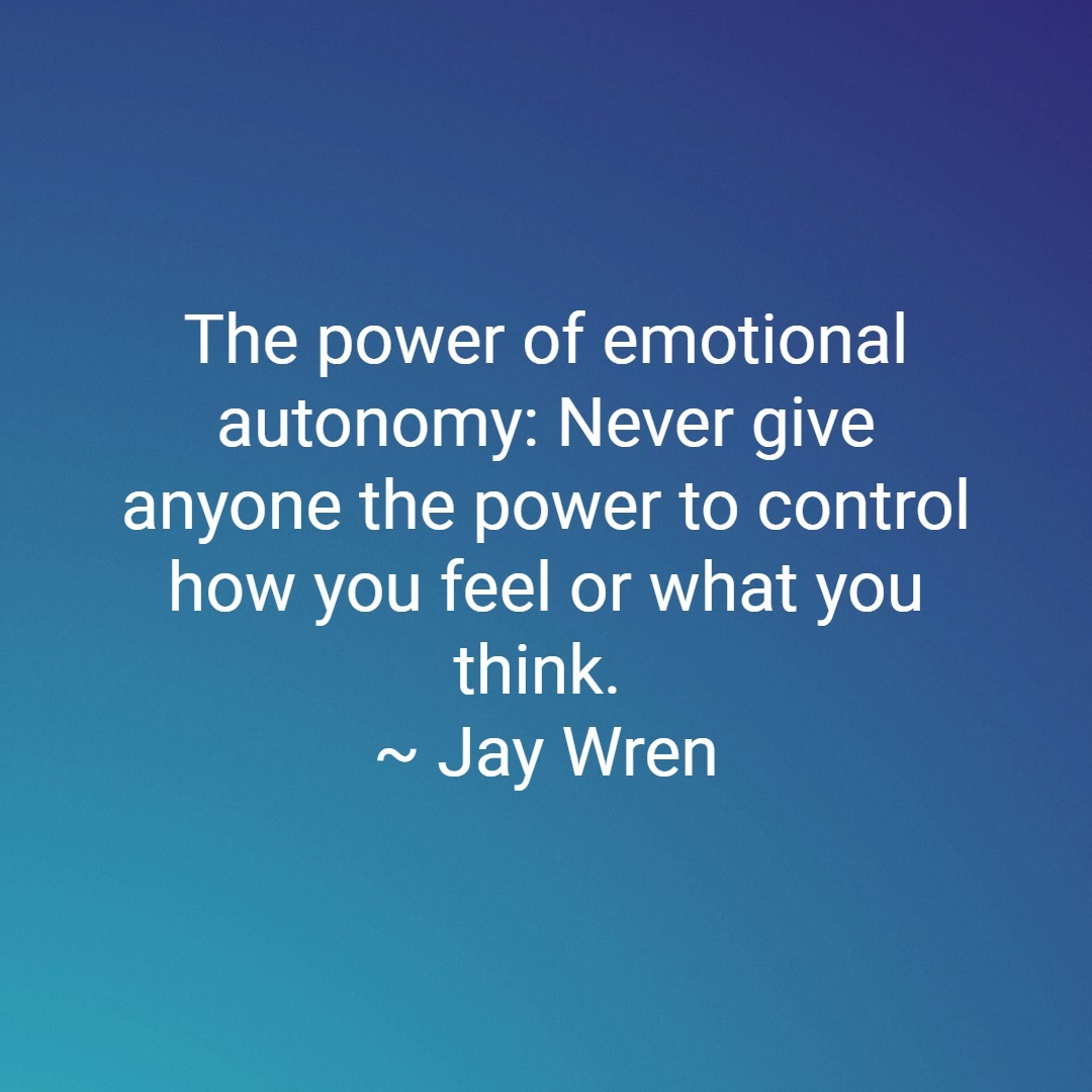 The power of emotional autonomy: Never give anyone the power to control how you feel or what you think. ~ Jay Wren