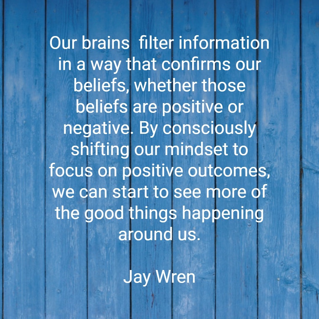 Our brains filter information in a way that confirms our beliefs, whether those beliefs are positive or negative. By consciously shifting our mindset to focus on positive outcomes, we can start to see more of the good things happening around us. Jay Wren